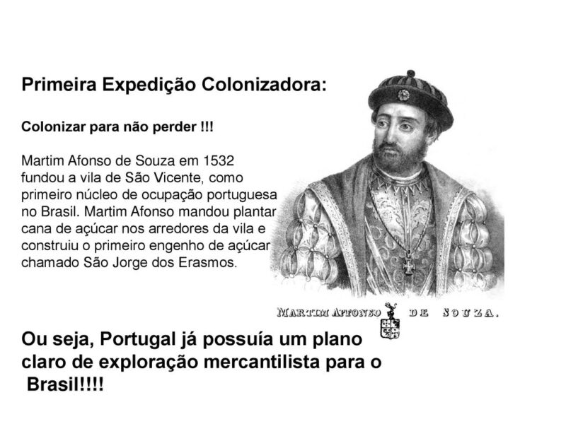 Martim Afonso de Souza em fundou a vila de São Vicente, como. primeiro núcleo de ocupação portuguesa. no Brasil. Martim Afonso mandou plantar. cana de açúcar nos arredores da vila e. construiu o primeiro engenho de açúcar. chamado São Jorge dos Erasmos. Ou seja, Portugal já possuía um plano. claro de exploração mercantilista para o. Brasil.